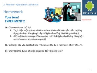 4747
3. Android – Application's Life Cycle
Homework
Your turn!
EXPERIMENT 2
16. Ch y emulator th hai.ạ ứ
1. Th c hi n m t voice-call t i emulator th nh t hi n v n hi n th ngự ệ ộ ớ ứ ấ ệ ẫ ể ị ứ
d ng c a b n. Chuy n gì x y ra? (yêu c u đ ng b th i gian th c)ụ ủ ạ ệ ả ầ ồ ộ ờ ự
2. G i m t text-message t i emulator th nh t (yêu c u không đ ng b -ử ộ ớ ứ ấ ầ ồ ộ
asynchronous attention request)
16. Vi t m t câu vào EditText box (“these are the best moments of my life….”).ế ộ
17. Ch y l i ng d ng. Chuy n gì x y ra đ i v i dòng text?ạ ạ ứ ụ ệ ả ố ớ
Teaching notes
 