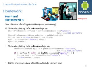4848
3. Android – Application's Life Cycle
Homework
Your turn!
EXPERIMENT 3
Đ m b o tính b n v ng c a d li u (data persistency).ả ả ề ữ ủ ữ ệ
19. Thêm vào ph ng th cươ ứ onPause đo n sauạ
SharedPreferences myFile1 = getSharedPreferences("myFile1",
Activity.MODE_PRIVATE);
SharedPreferences.Editor myEditor = myFile1.edit();
String temp = txtMsg.getText().toString();
myEditor.putString("mydata", temp);
myEditor.commit();
• Thêm vào ph ng th cươ ứ onResume đo n sauạ
SharedPreferences myFile = getSharedPreferences("myFile1",
Activity.MODE_PRIVATE);
if ( (myFile != null) && (myFile.contains("mydata")) ) {
String temp = myFile.getString("mydata", "***");
txtMsg.setText(temp);
}
• Gi thì chuy n gì x y ra v i d li u đã nh p vào text box?ờ ệ ả ớ ữ ệ ậ
Teaching notes
 