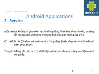 5
3. Android – Application's Life Cycle
Android Applications
2. Service
M t service không có giao di n ng i dùng b ng hình nh, thay vào đó, nó ch yộ ệ ườ ằ ả ạ
n t i background trong m t kho ng th i gian không xác đ nh.ẩ ạ ộ ả ờ ị
Có th k t n i (ể ế ố bind to) v i m t service đang ch y (ho c ch y service đó n u nóớ ộ ạ ặ ạ ế
hi n ch a ch y).ệ ư ạ
Trong khi đang k t n i, ta có th liên l c v i service đó qua m t giao di n mà nóế ố ể ạ ớ ộ ệ
cung c p.ấ
5
 
