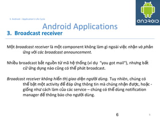 6
3. Android – Application's Life Cycle
Android Applications
3. Broadcast receiver
M tộ broadcast receiver là m t component không làm gì ngoài vi cộ ệ nh n và ph nậ ả
ng v i các broadcast announcement.ứ ớ
Nhi u broadcast b t ngu n t mã h th ng (ví d “you got mail“), nh ng b tề ắ ồ ừ ệ ố ụ ư ấ
c ng d ng nào cũng có th phát broadcast.ứ ứ ụ ể
Broadcast receiver không hi n th giao di n ng i dùng.ể ị ệ ườ Tuy nhiên, chúng có
th b t m t activity đ đáp ng thông tin mà chúng nh n đ c, ho c -ể ậ ộ ể ứ ậ ượ ặ
gi ng nh cách làm c a các service – chúng có th dùng notificationố ư ủ ể
manager đ thông báo cho ng i dùng.ể ườ
6
 