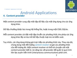 7
3. Android – Application's Life Cycle
Android Applications
4. Content provider
M tộ content provider cung c p m t t p d li u c a m t ng d ng cho các ngấ ộ ậ ữ ệ ủ ộ ứ ụ ứ
d ng khác.ụ
D li u th ng đ c l u trong h th ng file, ho c trong m t CSDL SQLite.ữ ệ ườ ượ ư ệ ố ặ ộ
M i content provider cài đ t m t t p chu n các ph ng th c cho phép các ngỗ ặ ộ ậ ẩ ươ ứ ứ
d ng khác l y và l u tr d li u thu c lo i mà nó ki m soát.ụ ấ ư ữ ữ ệ ộ ạ ể
Tuy nhiên, các ng d ng không g i tr c ti p các ph ng th c này. Thay vào đó,ứ ụ ọ ự ế ươ ứ
chúng dùng m t đ i t ngộ ố ượ content resolver và g i các ph ng th cọ ươ ứ
c a đ i t ng đó. M t content resolver có th nói chuy n v i m tủ ố ượ ộ ể ệ ớ ộ
content provider b t kì; nó c ng tác v i provider đ qu n lý quá trìnhấ ộ ớ ể ả
liên l c xuyên ti n trình (interprocess communication) phát sinh.ạ ế
7
 