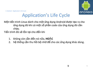 9
3. Android – Application's Life Cycle
Application’s Life Cycle
M t ti n trình Linux dành cho m t ng d ng Android đ c t o ra choộ ế ộ ứ ụ ượ ạ
ng d ng đó khi có m t s ph n code c a ng d ng đó c nứ ụ ộ ố ầ ủ ứ ụ ầ
ch y.ạ
Ti n trình đó s t n t i cho đ n khiế ẽ ồ ạ ế
1. không còn c n đ n nó n a,ầ ế ữ HO CẶ
2. h th ng c n thu h i b nh đ cho các ng d ng khác dùng.ệ ố ầ ồ ộ ớ ể ứ ụ
9
 