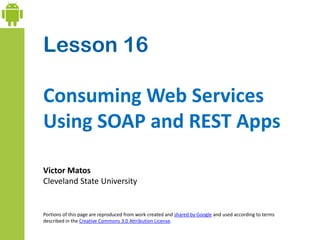 Lesson 16
Consuming Web Services
Using SOAP and REST Apps
Victor Matos
Cleveland State University
Portions of this page are reproduced from work created and shared by Google and used according to terms
described in the Creative Commons 3.0 Attribution License.
 