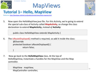 101010
25. Android - MapViews
MapViews
10
Tutorial 1– Hello, MapView
Reference: http://developer.android.com/guide/tutorials/views/hello-mapview.html
5. Now open the HelloMapView.java file. For this Activity, we're going to extend
the special sub-class of Activity called MapActivity, so change the class
declaration to extend MapActicity, instead of Activity:
public class HelloMapView extends MapActivity {
6. The isRouteDisplayed() method is required, so add it inside the class:
@Override
protected boolean isRouteDisplayed() {
return false;
}
7. Now go back to the HelloMapView class. At the top of
HelloMapView, instantiate a handles for the MapView and the Map
controller.
MapView mapView;
MapController controller;
 