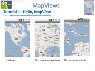 131313
25. Android - MapViews
MapViews
13
Tutorial 1– Hello, MapView
Reference: http://developer.android.com/guide/tutorials/views/hello-mapview.html
Intial map After tapping and zooming in After panning to go South
 