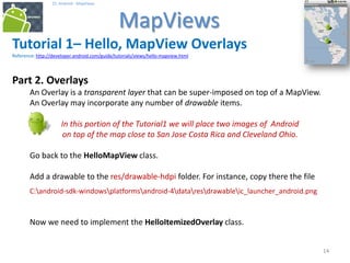 141414
25. Android - MapViews
MapViews
14
Tutorial 1– Hello, MapView Overlays
Reference: http://developer.android.com/guide/tutorials/views/hello-mapview.html
Part 2. Overlays
An Overlay is a transparent layer that can be super-imposed on top of a MapView.
An Overlay may incorporate any number of drawable items.
In this portion of the Tutorial1 we will place two images of Android
on top of the map close to San Jose Costa Rica and Cleveland Ohio.
Go back to the HelloMapView class.
Add a drawable to the res/drawable-hdpi folder. For instance, copy there the file
C:android-sdk-windowsplatformsandroid-4dataresdrawableic_launcher_android.png
Now we need to implement the HelloItemizedOverlay class.
 
