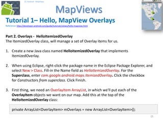 151515
25. Android - MapViews
MapViews
15
Tutorial 1– Hello, MapView Overlays
Reference: http://developer.android.com/guide/tutorials/views/hello-mapview.html
Part 2. Overlays - HelloItemizedOverlay
The ItemizedOverlay class, will manage a set of Overlay items for us.
1. Create a new Java class named HelloItemizedOverlay that implements
ItemizedOverlay.
2. When using Eclipse, right-click the package name in the Eclipse Package Explorer, and
select New > Class. Fill-in the Name field as HelloItemizedOverlay. For the
Superclass, enter com.google.android.maps.ItemizedOverlay. Click the checkbox
for Constructors from superclass. Click Finish.
3. First thing, we need an OverlayItem ArrayList, in which we'll put each of the
OverlayItem objects we want on our map. Add this at the top of the
HelloItemizedOverlay class:
private ArrayList<OverlayItem> mOverlays = new ArrayList<OverlayItem>();
 