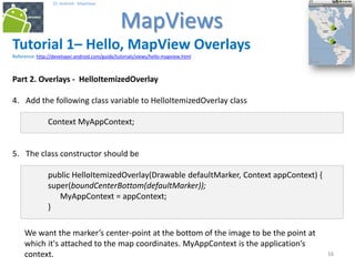 161616
25. Android - MapViews
MapViews
16
Tutorial 1– Hello, MapView Overlays
Reference: http://developer.android.com/guide/tutorials/views/hello-mapview.html
Part 2. Overlays - HelloItemizedOverlay
4. Add the following class variable to HelloItemizedOverlay class
Context MyAppContext;
5. The class constructor should be
public HelloItemizedOverlay(Drawable defaultMarker, Context appContext) {
super(boundCenterBottom(defaultMarker));
MyAppContext = appContext;
}
We want the marker’s center-point at the bottom of the image to be the point at
which it's attached to the map coordinates. MyAppContext is the application’s
context.
 