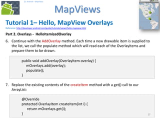 171717
25. Android - MapViews
MapViews
17
Tutorial 1– Hello, MapView Overlays
Reference: http://developer.android.com/guide/tutorials/views/hello-mapview.html
Part 2. Overlays - HelloItemizedOverlay
6. Continue with the AddOverlay method. Each time a new drawable item is supplied to
the list, we call the populate method which will read each of the OverlayItems and
prepare them to be drawn.
6. x
public void addOverlay(OverlayItem overlay) {
mOverlays.add(overlay);
populate();
}
7. Replace the existing contents of the createItem method with a get() call to our
ArrayList:
@Override
protected OverlayItem createItem(int i) {
return mOverlays.get(i);
}
 