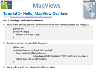 181818
25. Android - MapViews
MapViews
18
Tutorial 1– Hello, MapView Overlays
Reference: http://developer.android.com/guide/tutorials/views/hello-mapview.html
Part 2. Overlays - HelloItemizedOverlay
8. Replace the existing contents of the size method with a size request to our ArrayList:
@Override
public int size() {
return mOverlays.size();
}
9. Provide a method to attend the Tap event
@Override
protected boolean onTap(int itemIndex) {
Toast.makeText(MyAppContext,
mOverlays.get(itemIndex).getTitle().toString(), 1).show();
return super.onTap(itemIndex);
}
9. We are done with the HelloItemizedOverlay class
 
