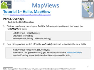 191919
25. Android - MapViews
MapViews
19
Tutorial 1– Hello, MapView
Reference: http://developer.android.com/guide/tutorials/views/hello-mapview.html
Part 3. Overlays
Back to the HelloMap class.
1. First we need some more types. Add the following declarations at the top of the
HelloMapView class:
List<Overlay> mapOverlays;
Drawable drawable;
HelloItemizedOverlay itemizedOverlay;
2. Now pick up where we left off in the onCreate() method. Instantiate the new fields:
mapOverlays = mapView.getOverlays();
drawable = this.getResources().getDrawable(R.drawable.androidmarker);
itemizedOverlay = new HelloItemizedOverlay(drawable, this);
________
Note. You may pick any drawable from your SDK folder, say C:Androidplatformsandroid-1.6dataresdrawable
 