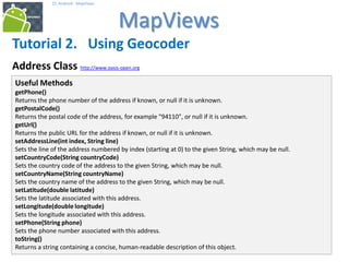 252525
25. Android - MapViews
MapViews
25
Tutorial 2. Using Geocoder
Address Class http://www.oasis-open.org
Useful Methods
getPhone()
Returns the phone number of the address if known, or null if it is unknown.
getPostalCode()
Returns the postal code of the address, for example "94110", or null if it is unknown.
getUrl()
Returns the public URL for the address if known, or null if it is unknown.
setAddressLine(int index, String line)
Sets the line of the address numbered by index (starting at 0) to the given String, which may be null.
setCountryCode(String countryCode)
Sets the country code of the address to the given String, which may be null.
setCountryName(String countryName)
Sets the country name of the address to the given String, which may be null.
setLatitude(double latitude)
Sets the latitude associated with this address.
setLongitude(double longitude)
Sets the longitude associated with this address.
setPhone(String phone)
Sets the phone number associated with this address.
toString()
Returns a string containing a concise, human-readable description of this object.
 