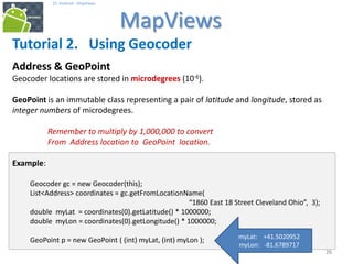 262626
25. Android - MapViews
MapViews
26
Tutorial 2. Using Geocoder
Address & GeoPoint
Geocoder locations are stored in microdegrees (10-6).
GeoPoint is an immutable class representing a pair of latitude and longitude, stored as
integer numbers of microdegrees.
Remember to multiply by 1,000,000 to convert
From Address location to GeoPoint location.
Example:
Geocoder gc = new Geocoder(this);
List<Address> coordinates = gc.getFromLocationName(
“1860 East 18 Street Cleveland Ohio”, 3);
double myLat = coordinates(0).getLatitude() * 1000000;
double myLon = coordinates(0).getLongitude() * 1000000;
GeoPoint p = new GeoPoint ( (int) myLat, (int) myLon ); myLat: +41.5020952
myLon: -81.6789717
 