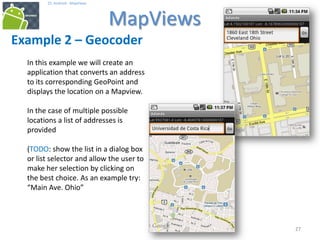 272727
25. Android - MapViews
MapViews
27
Example 2 – Geocoder
In this example we will create an
application that converts an address
to its corresponding GeoPoint and
displays the location on a Mapview.
In the case of multiple possible
locations a list of addresses is
provided
(TODO: show the list in a dialog box
or list selector and allow the user to
make her selection by clicking on
the best choice. As an example try:
“Main Ave. Ohio”
 