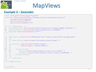 292929
25. Android - MapViews
MapViews
29
Example 2 – Geocoder
<?xml version="1.0" encoding="utf-8"?>
<manifest xmlns:android="http://schemas.android.com/apk/res/android"
package="cis493.mapping"
android:versionCode="1"
android:versionName="1.0">
<!-- Permissions -->
<uses-permission android:name="android.permission.ACCESS_COARSE_LOCATION" />
<uses-permission android:name="android.permission.INTERNET" />
<uses-sdk android:minSdkVersion="4" />
<application android:icon="@drawable/icon" android:label="@string/app_name">
<uses-library android:name="com.google.android.maps" />
<activity android:name=".GeopointDemo1"
android:label=".GeopointDemo1">
<intent-filter>
<action android:name="android.intent.action.MAIN" />
<category android:name="android.intent.category.LAUNCHER" />
</intent-filter>
</activity>
</application>
</manifest>
 