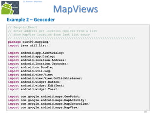 303030
25. Android - MapViews
MapViews
30
Example 2 – Geocoder
// GeopointDemo1
// Enter address get location choices from a list
// show MapView location from last list entry
// ///////////////////////////////////////////////////////////////////
package cis493.mapping;
import java.util.List;
import android.app.AlertDialog;
import android.app.Dialog;
import android.location.Address;
import android.location.Geocoder;
import android.os.Bundle;
import android.util.Log;
import android.view.View;
import android.view.View.OnClickListener;
import android.widget.Button;
import android.widget.EditText;
import android.widget.Toast;
import com.google.android.maps.GeoPoint;
import com.google.android.maps.MapActivity;
import com.google.android.maps.MapController;
import com.google.android.maps.MapView;
 