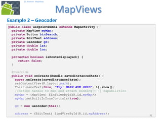 public class GeopointDemo1 extends MapActivity {
private MapView myMap;
private Button btnSearch;
private EditText address;
private Geocoder gc;
private double lat;
private double lon;
protected boolean isRouteDisplayed() {
return false;
}
@Override
public void onCreate(Bundle savedInstanceState) {
super.onCreate(savedInstanceState);
setContentView(R.layout.main);
Toast.makeText(this, "Try: MAIN AVE OHIO", 1).show();
//define handle to map and attach zooming[+ -] capabilities
myMap = (MapView) findViewById(R.id.myMap);
myMap.setBuiltInZoomControls(true);
gc = new Geocoder(this);
address = (EditText) findViewById(R.id.myAddress);
313131
25. Android - MapViews
MapViews
31
Example 2 – Geocoder
 