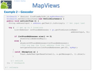 323232
25. Android - MapViews
MapViews
32
Example 2 – Geocoder
btnSearch = (Button) findViewById(R.id.myBtnSearch);
btnSearch.setOnClickListener(new OnClickListener() {
public void onClick(View v) {
String addressInput = address.getText().toString(); // Get input text
try { // get up to 5 locations
List<Address> lstFoundAddresses = gc.getFromLocationName(
addressInput, 5);
if (lstFoundAddresses.size() == 0)
showInvalidAddressMsg();
else {
showListOfFoundAddresses(lstFoundAddresses);
//for now map the first address from the list
navigateToLocation(lstFoundAddresses.get(0), myMap);
}
} catch (Exception e) {
Toast.makeText(getBaseContext(), e.getMessage(), 1).show();
}
}// onClick
}); // btnSearch
}// onCreate
 
