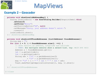 343434
25. Android - MapViews
MapViews
34
Example 2 – Geocoder
private void showInvalidAddressMsg() {
Dialog locationError = new AlertDialog.Builder( GeopointDemo1.this)
.setIcon(0)
.setTitle("Error")
.setPositiveButton("OK", null)
.setMessage("Sorry, your address doesn't exist.")
.create();
locationError.show();
}// showInvalidAddressMsg
private void showListOfFoundAddresses (List<Address> foundAddresses){
String msg = "";
for (int i = 0; i < foundAddresses.size(); ++i) {
// show results as address, Longitude and Latitude
// TODO: for multiple results show a select-list, try: MAIN AVE OHIO
Address a = foundAddresses.get(i);
lat = a.getLatitude();
lon = a.getLongitude();
String adr = "n" + a.getAddressLine(0)
+ "n" + a.getAddressLine(1);
msg += "n" + i + " " + lat + " " + lon + adr;
Toast.makeText(getApplicationContext(), msg, 1).show();
}
}// showListOfFoundAddresses
}//class
 