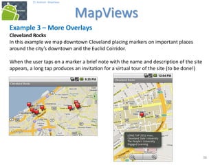 363636
25. Android - MapViews
MapViews
36
Example 3 – More Overlays
Cleveland Rocks
In this example we map downtown Cleveland placing markers on important places
around the city’s downtown and the Euclid Corridor.
When the user taps on a marker a brief note with the name and description of the site
appears, a long tap produces an invitation for a virtual tour of the site (to be done!)
 