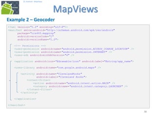 383838
25. Android - MapViews
MapViews
38
Example 2 – Geocoder
<?xml version="1.0" encoding="utf-8"?>
<manifest xmlns:android="http://schemas.android.com/apk/res/android"
package="cis493.mapping"
android:versionCode="1"
android:versionName="1.0">
<!-- Permissions -->
<uses-permission android:name="android.permission.ACCESS_COARSE_LOCATION" />
<uses-permission android:name="android.permission.INTERNET" />
<uses-sdk android:minSdkVersion="4" />
<application android:icon="@drawable/icon" android:label="@string/app_name">
<uses-library android:name="com.google.android.maps" />
<activity android:name="ClevelandRocks"
android:label="Cleveland Rocks">
<intent-filter>
<action android:name="android.intent.action.MAIN" />
<category android:name="android.intent.category.LAUNCHER" />
</intent-filter>
</activity>
</application>
</manifest>
 
