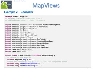 393939
25. Android - MapViews
MapViews
39
Example 2 – Geocoder
package cis493.mapping;
// Mapping CLEVELAND DOWNTOWN - OHIO
// demonstrates SHORT & LONG TAP events
import android.content.res.Resources.NotFoundException;
import android.graphics.drawable.Drawable;
import android.graphics.Canvas;
import android.os.Bundle;
import android.view.KeyEvent;
import android.view.MotionEvent;
import android.widget.Toast;
import com.google.android.maps.GeoPoint;
import com.google.android.maps.ItemizedOverlay;
import com.google.android.maps.MapActivity;
import com.google.android.maps.MapView;
import com.google.android.maps.OverlayItem;
import java.util.ArrayList;
import java.util.List;
public class ClevelandRocks extends MapActivity {
// handle to the MapView
private MapView map = null;
//next two variables are part of a test for longPress event
private long lastTouchTimeDown = -1;
private long lastTouchTimeUp = -1;
 