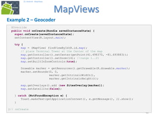 404040
25. Android - MapViews
MapViews
40
Example 2 – Geocoder
@Override
public void onCreate(Bundle savedInstanceState) {
super.onCreate(savedInstanceState);
setContentView(R.layout.main);
try {
map = (MapView) findViewById(R.id.map);
// place Terminal Tower at the Center of the map
map.getController().setCenter(getPoint(41.498370, -81.693883));
map.getController().setZoom(14); //range 1..21
map.setBuiltInZoomControls(true);
Drawable marker = getResources().getDrawable(R.drawable.marker);
marker.setBounds(0, 0,
marker.getIntrinsicWidth(),
marker.getIntrinsicHeight());
map.getOverlays().add (new SitesOverlay(marker));
map.setSatellite(false);
} catch (NotFoundException e) {
Toast.makeText(getApplicationContext(), e.getMessage(), 1).show();
}
}// onCreate
 