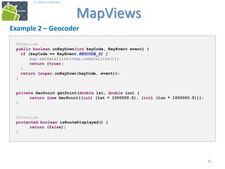 414141
25. Android - MapViews
MapViews
41
Example 2 – Geocoder
@Override
public boolean onKeyDown(int keyCode, KeyEvent event) {
if (keyCode == KeyEvent.KEYCODE_S) {
map.setSatellite(!map.isSatellite());
return (true);
}
return (super.onKeyDown(keyCode, event));
}
private GeoPoint getPoint(double lat, double lon) {
return (new GeoPoint((int) (lat * 1000000.0), (int) (lon * 1000000.0)));
}
@Override
protected boolean isRouteDisplayed() {
return (false);
}
 