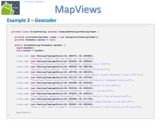 424242
25. Android - MapViews
MapViews
42
Example 2 – Geocoder
/////////////////////////////////////////////////////////////////////////////////////////////////////
private class SitesOverlay extends ItemizedOverlay<OverlayItem> {
private List<OverlayItem> items = new ArrayList<OverlayItem>();
private Drawable marker = null;
public SitesOverlay(Drawable marker) {
super(marker);
this.marker = marker;
items.add (new OverlayItem(getPoint(41.498370,-81.693883),
"Terminal Tower", "AT the heart of the city"));
items.add (new OverlayItem(getPoint(41.506052,-81.699560),
"Cleveland Browns Stadium", "Football legends since 1946"));
items.add (new OverlayItem(getPoint(41.496550,-81.688198),
"Quicken Loans Arena", "Home of the Cleveland Cavaliers"));
items.add (new OverlayItem(getPoint(41.495749,-81.685333),
"Progressive Field", "Cleveland Indians HomenMajor League Baseball since 1900's"));
items.add (new OverlayItem(getPoint(41.501719,-81.675140),
"Cleveland State University", "The People's University nEngaged Learning"));
items.add (new OverlayItem(getPoint(41.502088,-81.623003),
"Cleveland Clinic", "Top Hospital & Medical Research in the USA"));
items.add (new OverlayItem(getPoint(41.506106,-81.609615),
"Severance Hall", "Cleveland Orchestra - Best in the World"));
items.add (new OverlayItem(getPoint(41.504223,-81.608512),
"Case Western Reserve Universty", "One of the Nation's Top Universities"));
items.add (new OverlayItem(getPoint(41.508968,-81.611754),
"Cleveland Museum of Art", "Most Distinguished nOpen Museum in the World"));
items.add (new OverlayItem(getPoint(41.508421,-81.695540),
"Rock & Roll Hall of Fame", "Preserving for the world nthe history of RR music"));
populate();
}
 