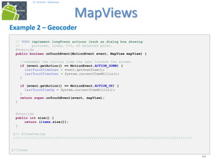 444444
25. Android - MapViews
MapViews
44
Example 2 – Geocoder
// TODO implement longPress actions (such as dialog box showing
// pictures, links, ???, of selected point.
@Override
public boolean onTouchEvent(MotionEvent event, MapView mapView) {
//remember the initial time the user touches the screen
if (event.getAction() == MotionEvent.ACTION_DOWN) {
lastTouchTimeDown = event.getDownTime();
lastTouchTimeDown = System.currentTimeMillis();
}
if (event.getAction() == MotionEvent.ACTION_UP) {
lastTouchTimeUp = System.currentTimeMillis();
}
return super.onTouchEvent(event, mapView);
}
@Override
public int size() {
return (items.size());
}
}// SitesOverlay
/////////////////////////////////////////////////////////////////////////////////////////
}//class
 