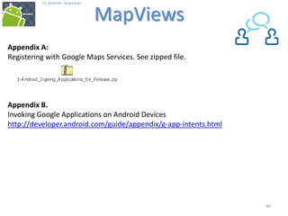 4646
25. Android - MapViews
MapViews
46
Appendix A:
Registering with Google Maps Services. See zipped file.
Appendix B.
Invoking Google Applications on Android Devices
http://developer.android.com/guide/appendix/g-app-intents.html
 