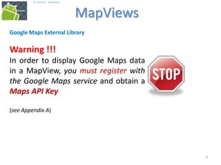 555
25. Android - MapViews
MapViews
5
Google Maps External Library
Warning !!!
In order to display Google Maps data
in a MapView, you must register with
the Google Maps service and obtain a
Maps API Key
(see Appendix A)
 
