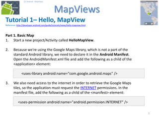 777
25. Android - MapViews
MapViews
7
Tutorial 1– Hello, MapView
Reference: http://developer.android.com/guide/tutorials/views/hello-mapview.html
Part 1. Basic Map
1. Start a new project/Activity called HelloMapView.
2. Because we're using the Google Maps library, which is not a part of the
standard Android library, we need to declare it in the Android Manifest.
Open the AndroidManifest.xml file and add the following as a child of the
<application> element:
<uses-library android:name="com.google.android.maps" />
3. We also need access to the internet in order to retrieve the Google Maps
tiles, so the application must request the INTERNET permissions. In the
manifest file, add the following as a child of the <manifest> element:
<uses-permission android:name="android.permission.INTERNET" />
 