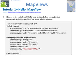 888
25. Android - MapViews
MapViews
8
Tutorial 1– Hello, MapView
Reference: http://developer.android.com/guide/tutorials/views/hello-mapview.html
4. Now open the main layout file for your project. Define a layout with a
com.google.android.maps.MapView inside a RelativeLayout:
<?xml version="1.0" encoding="utf-8"?>
<RelativeLayout
xmlns:android="http://schemas.android.com/apk/res/android"
android:id="@+id/mainlayout" android:orientation="vertical"
android:layout_width="fill_parent" android:layout_height="fill_parent">
<com.google.android.maps.MapView
android:id="@+id/mapview"
android:layout_width="fill_parent"
android:layout_height="fill_parent"
android:clickable="true"
android:apiKey="Your Maps API Key" />
</RelativeLayout>
 
