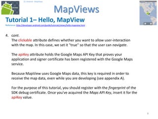 999
25. Android - MapViews
MapViews
9
Tutorial 1– Hello, MapView
Reference: http://developer.android.com/guide/tutorials/views/hello-mapview.html
4. cont.
The clickable attribute defines whether you want to allow user-interaction
with the map. In this case, we set it "true" so that the user can navigate.
The apiKey attribute holds the Google Maps API Key that proves your
application and signer certificate has been registered with the Google Maps
service.
Because MapView uses Google Maps data, this key is required in order to
receive the map data, even while you are developing (see appendix A).
For the purpose of this tutorial, you should register with the fingerprint of the
SDK debug certificate. Once you've acquired the Maps API Key, insert it for the
apiKey value.
 