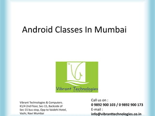 Android Classes In Mumbai
Vibrant Technologies & Computers.
K1/4 2nd Floor, Sec-15, Backside of
Sec-15 bus stop, Opp to Vaidehi Hotel,
Vashi, Navi Mumbai
Call us on :
0 9892 900 103 / 0 9892 900 173
E-mail :
info@vibranttechnologies.co.in
 