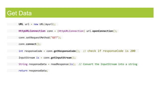 Get Data
URL url = new URL(myurl);
HttpURLConnection conn = (HttpURLConnection) url.openConnection();
conn.setRequestMethod("GET");
conn.connect();
int responseCode = conn.getResponseCode(); // check if responseCode is 200
InputStream is = conn.getInputStream();
String responseData = readResponse(is); // Convert the InputStream into a string
return responseData;
 