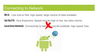 Connecting to Network
Wi-fi: Low cost or free, high speed, large volume of data available.
3g/4g/LTE: Very Expensive, Speed may be high or low, low data volume.
Local Area Network: Connectivity to web may not be available, high speed, free.
 