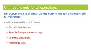 UI thread is only for UI operations
Should not do any long running operation on
UI thread.
Avoid these operations on UI thread:
● Get data from internet.
● Read file from permanent storage.
● Do heavy calculations.
● Parse large data.
 