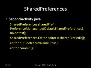 SharedPreferences 
• SecondAcXvity.java 
SharedPreferences 
sharedPref 
= 
PreferenceManager.getDefaultSharedPreferences( 
mContext); 
SharedPreferences.Editor 
editor 
= 
sharedPref.edit(); 
editor.putBoolean(mName, 
true); 
editor.commit(); 
2014/9/9 
Copyright 
© 
2014 
MingHo 
Chang 
 