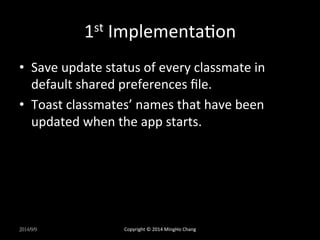 1st 
ImplementaXon 
• Save 
update 
status 
of 
every 
classmate 
in 
default 
shared 
preferences 
file. 
• Toast 
classmates’ 
names 
that 
have 
been 
updated 
when 
the 
app 
starts. 
2014/9/9 
Copyright 
© 
2014 
MingHo 
Chang 
 