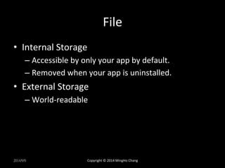 File 
• Internal 
Storage 
– Accessible 
by 
only 
your 
app 
by 
default. 
– Removed 
when 
your 
app 
is 
uninstalled. 
• External 
Storage 
– World-­‐readable 
2014/9/9 
Copyright 
© 
2014 
MingHo 
Chang 
 