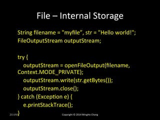 File 
– 
Internal 
Storage 
String 
filename 
= 
"myfile”, 
str 
= 
"Hello 
world!"; 
FileOutputStream 
outputStream; 
try 
{ 
outputStream 
= 
openFileOutput(filename, 
Context.MODE_PRIVATE); 
outputStream.write(str.getBytes()); 
outputStream.close(); 
} 
catch 
(ExcepXon 
e) 
{ 
e.printStackTrace(); 
} 
2014/9/9 
Copyright 
© 
2014 
MingHo 
Chang 
 