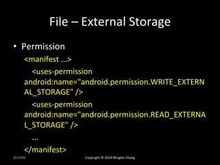 File 
– 
External 
Storage 
• Permission 
<manifest 
...> 
<uses-­‐permission 
android:name="android.permission.WRITE_EXTERN 
AL_STORAGE" 
/> 
<uses-­‐permission 
android:name="android.permission.READ_EXTERNA 
L_STORAGE" 
/> 
... 
</manifest> 
2014/9/9 
Copyright 
© 
2014 
MingHo 
Chang 
 
