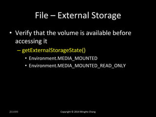 File 
– 
External 
Storage 
• Verify 
that 
the 
volume 
is 
available 
before 
accessing 
it 
– getExternalStorageState() 
• Environment.MEDIA_MOUNTED 
• Environment.MEDIA_MOUNTED_READ_ONLY 
2014/9/9 
Copyright 
© 
2014 
MingHo 
Chang 
 