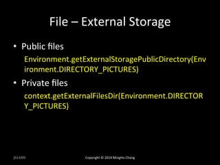 File 
– 
External 
Storage 
• Public 
files 
Environment.getExternalStoragePublicDirectory(Env 
ironment.DIRECTORY_PICTURES) 
• Private 
files 
context.getExternalFilesDir(Environment.DIRECTOR 
Y_PICTURES) 
2014/9/9 
Copyright 
© 
2014 
MingHo 
Chang 
 