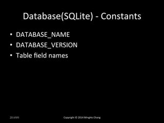 Database(SQLite) 
-­‐ 
Constants 
• DATABASE_NAME 
• DATABASE_VERSION 
• Table 
field 
names 
2014/9/9 
Copyright 
© 
2014 
MingHo 
Chang 
 