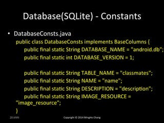 Database(SQLite) 
-­‐ 
Constants 
• DatabaseConsts.java 
public 
class 
DatabaseConsts 
implements 
BaseColumns 
{ 
public 
final 
staXc 
String 
DATABASE_NAME 
= 
"android.db"; 
public 
final 
staXc 
int 
DATABASE_VERSION 
= 
1; 
public 
final 
staXc 
String 
TABLE_NAME 
= 
"classmates"; 
public 
final 
staXc 
String 
NAME 
= 
"name"; 
public 
final 
staXc 
String 
DESCRIPTION 
= 
"descripXon"; 
public 
final 
staXc 
String 
IMAGE_RESOURCE 
= 
"image_resource"; 
} 
2014/9/9 
Copyright 
© 
2014 
MingHo 
Chang 
 
