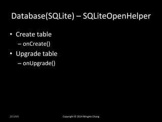 Database(SQLite) 
– 
SQLiteOpenHelper 
• Create 
table 
– onCreate() 
• Upgrade 
table 
– onUpgrade() 
2014/9/9 
Copyright 
© 
2014 
MingHo 
Chang 
 