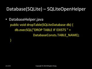 Database(SQLite) 
– 
SQLiteOpenHelper 
• DatabaseHelper.java 
public 
void 
dropTable(SQLiteDatabase 
db) 
{ 
db.execSQL("DROP 
TABLE 
IF 
EXISTS 
" 
+ 
DatabaseConsts.TABLE_NAME); 
} 
2014/9/9 
Copyright 
© 
2014 
MingHo 
Chang 
 